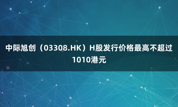 中际旭创（03308.HK）H股发行价格最高不超过1010港元