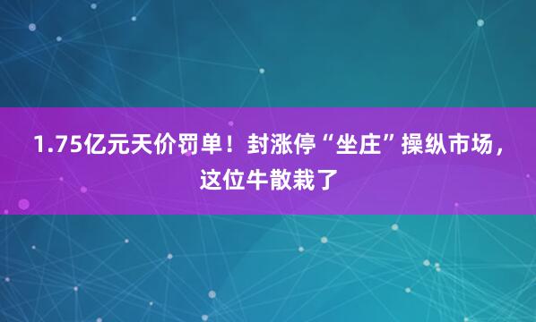 1.75亿元天价罚单！封涨停“坐庄”操纵市场，这位牛散栽了