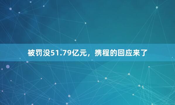 被罚没51.79亿元，携程的回应来了