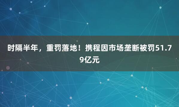 时隔半年，重罚落地！携程因市场垄断被罚51.79亿元