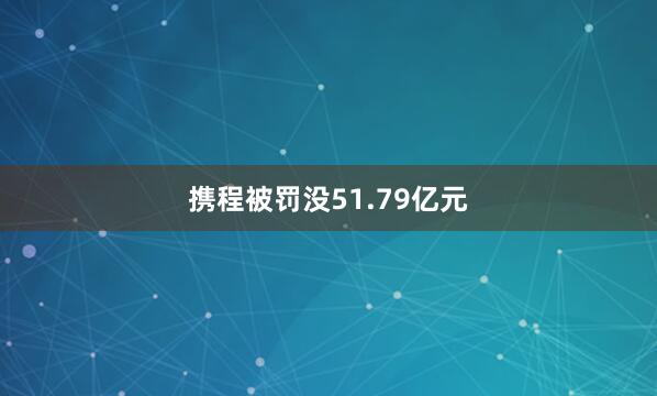携程被罚没51.79亿元