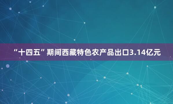 “十四五”期间西藏特色农产品出口3.14亿元