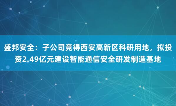 盛邦安全：子公司竞得西安高新区科研用地，拟投资2.49亿元建设智能通信安全研发制造基地