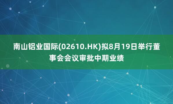 南山铝业国际(02610.HK)拟8月19日举行董事会会议审批中期业绩