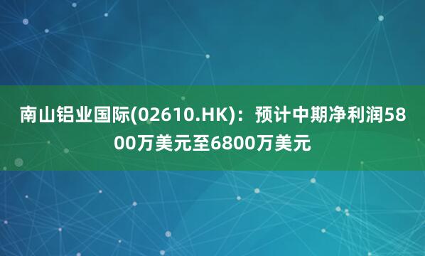 南山铝业国际(02610.HK)：预计中期净利润5800万美元至6800万美元