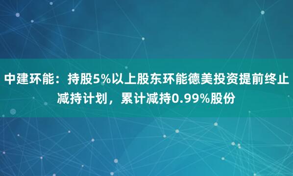 中建环能:持股5%以上股东环能德美投资提前终止减持计划,累计减持0.99%股份