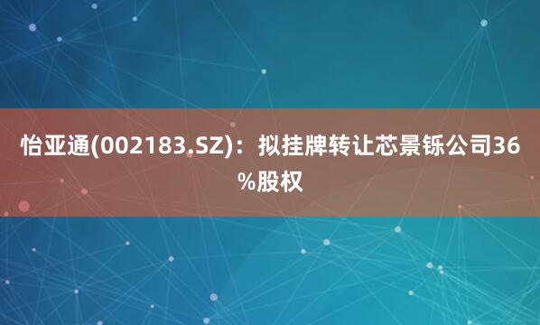 怡亚通(002183.SZ)：拟挂牌转让芯景铄公司36%股权