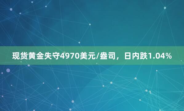 现货黄金失守4970美元/盎司，日内跌1.04%