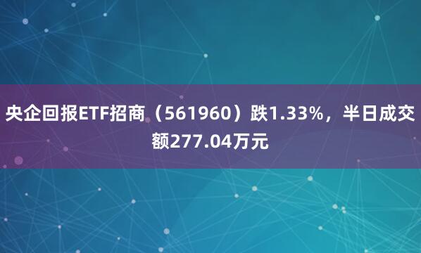 央企回报ETF招商（561960）跌1.33%，半日成交额277.04万元