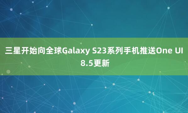 三星开始向全球Galaxy S23系列手机推送One UI 8.5更新