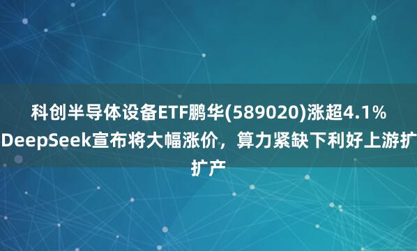 科创半导体设备ETF鹏华(589020)涨超4.1%，DeepSeek宣布将大幅涨价，算力紧缺下利好上游扩产