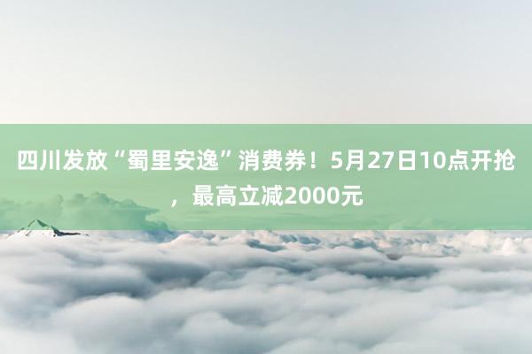 四川发放“蜀里安逸”消费券！5月27日10点开抢，最高立减2000元