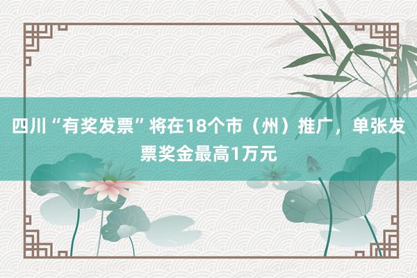 四川“有奖发票”将在18个市（州）推广，单张发票奖金最高1万元