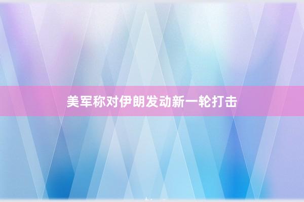 美军称对伊朗发动新一轮打击