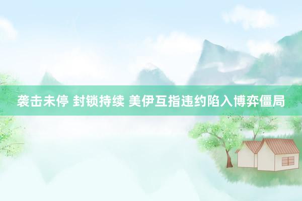 袭击未停 封锁持续 美伊互指违约陷入博弈僵局