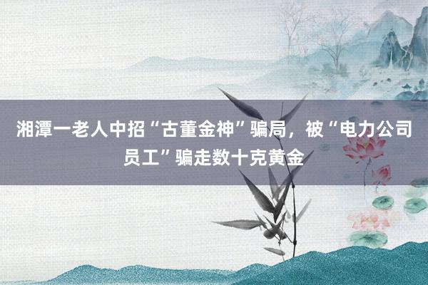 湘潭一老人中招“古董金神”骗局，被“电力公司员工”骗走数十克黄金