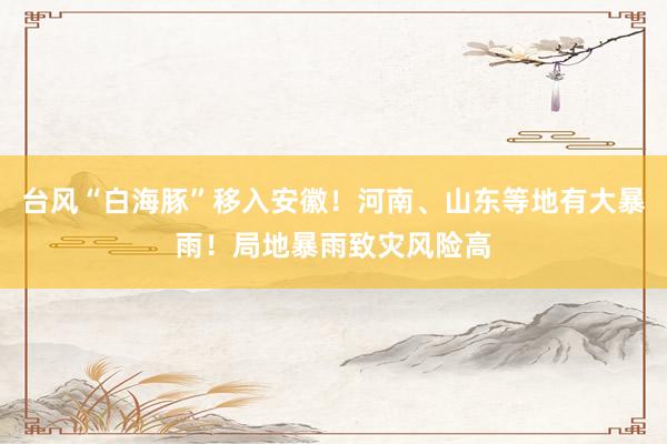 台风“白海豚”移入安徽！河南、山东等地有大暴雨！局地暴雨致灾风险高