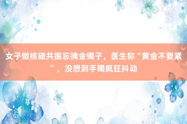 女子做核磁共振忘摘金镯子，医生称“黄金不要紧”，没想到手镯疯狂抖动