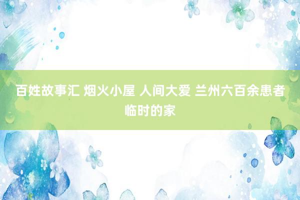 百姓故事汇 烟火小屋 人间大爱 兰州六百余患者临时的家