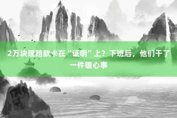 2万块理赔款卡在“证明”上？下班后，他们干了一件暖心事