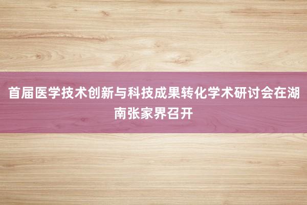 首届医学技术创新与科技成果转化学术研讨会在湖南张家界召开