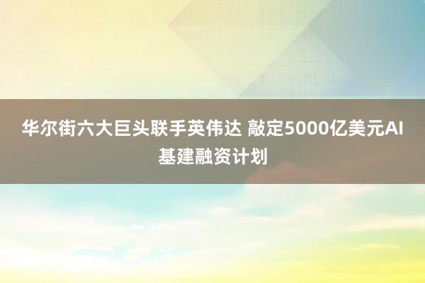 华尔街六大巨头联手英伟达 敲定5000亿美元AI基建融资计划