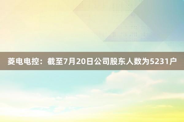 菱电电控：截至7月20日公司股东人数为5231户