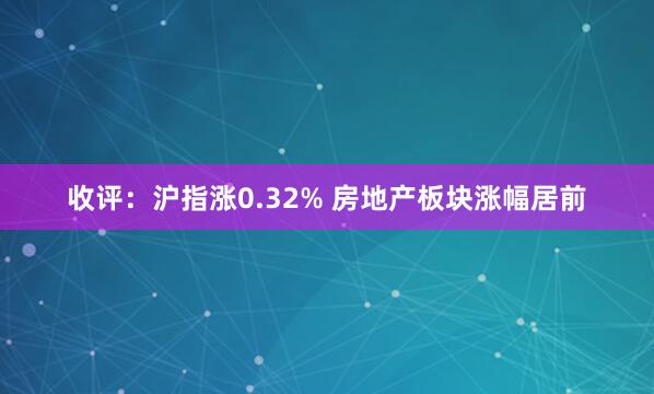 收评：沪指涨0.32% 房地产板块涨幅居前