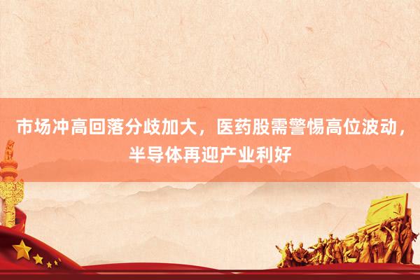 市场冲高回落分歧加大，医药股需警惕高位波动，半导体再迎产业利好