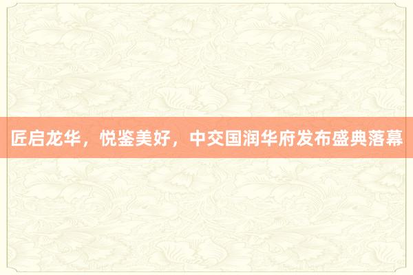 匠启龙华，悦鉴美好，中交国润华府发布盛典落幕