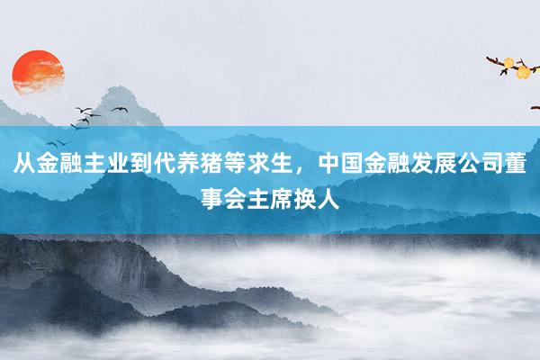 从金融主业到代养猪等求生，中国金融发展公司董事会主席换人