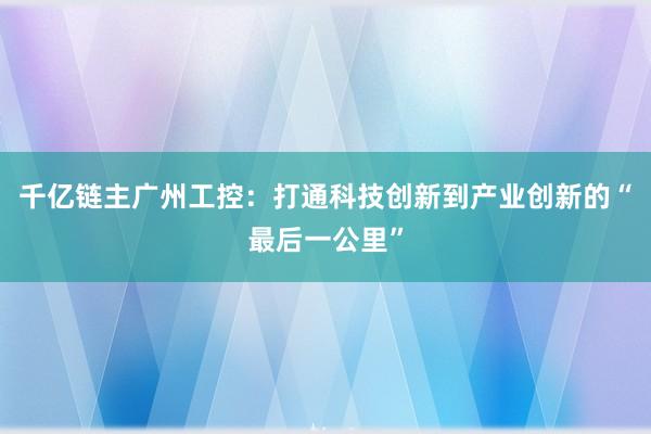 千亿链主广州工控：打通科技创新到产业创新的“最后一公里”