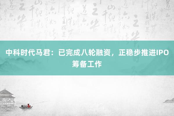 中科时代马君:已完成八轮融资,正稳步推进IPO筹备工作
