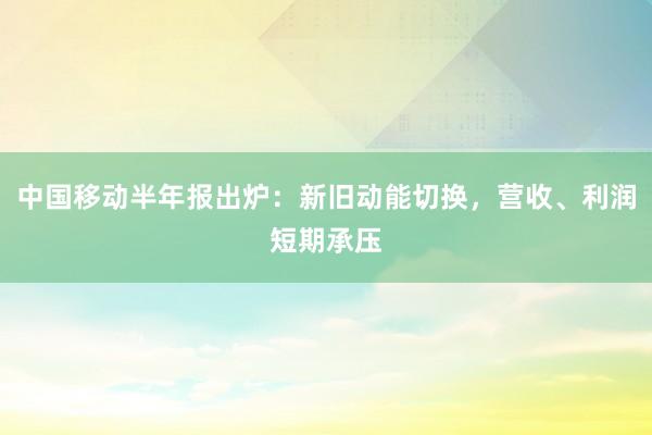 中国移动半年报出炉:新旧动能切换,营收、利润短期承压