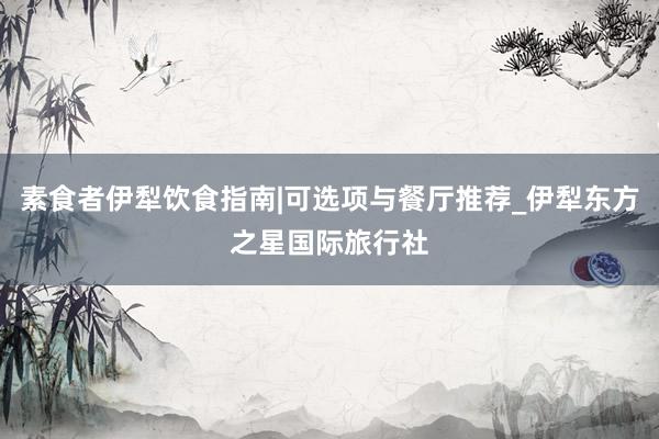 素食者伊犁饮食指南|可选项与餐厅推荐_伊犁东方之星国际旅行社