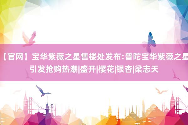 【官网】宝华紫薇之星售楼处发布:普陀宝华紫薇之星引发抢购热潮|盛开|樱花|银杏|梁志天