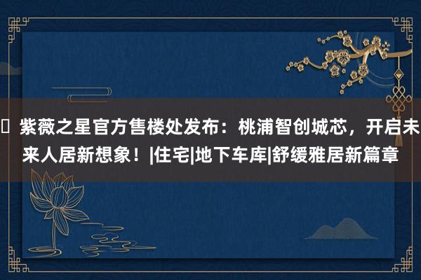♐紫薇之星官方售楼处发布：桃浦智创城芯，开启未来人居新想象！|住宅|地下车库|舒缓雅居新篇章