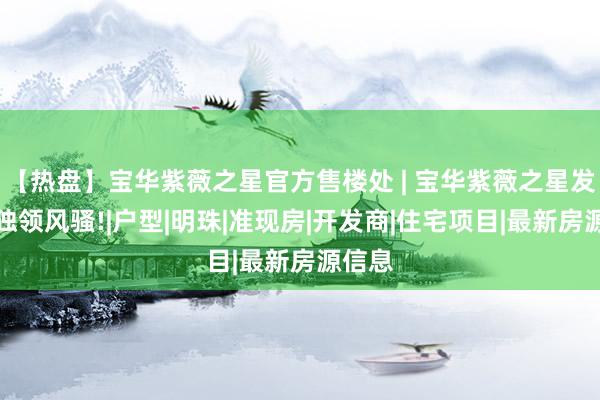 【热盘】宝华紫薇之星官方售楼处 | 宝华紫薇之星发布：独领风骚!|户型|明珠|准现房|开发商|住宅项目|最新房源信息