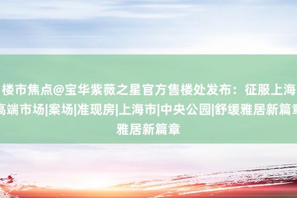 楼市焦点@宝华紫薇之星官方售楼处发布：征服上海高端市场|案场|准现房|上海市|中央公园|舒缓雅居新篇章