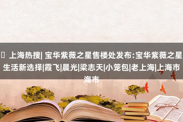 ⚡上海热搜| 宝华紫薇之星售楼处发布:宝华紫薇之星生活新选择|霞飞|晨光|梁志天|小笼包|老上海|上海市