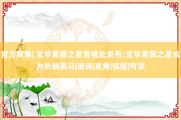 官方聚焦| 宝华紫薇之星售楼处发布:宝华紫薇之星成为热销黑马|玻璃|直角|弧度|穹顶