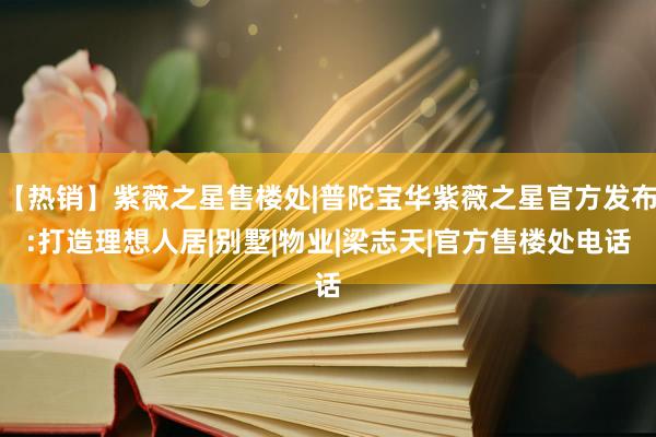 【热销】紫薇之星售楼处|普陀宝华紫薇之星官方发布:打造理想人居|别墅|物业|梁志天|官方售楼处电话