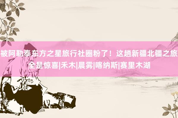 被阿勒泰东方之星旅行社圈粉了!这趟新疆北疆之旅全是惊喜|禾木|晨雾|喀纳斯|赛里木湖