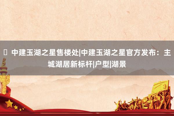 ◈中建玉湖之星售楼处|中建玉湖之星官方发布：主城湖居新标杆|户型|湖景