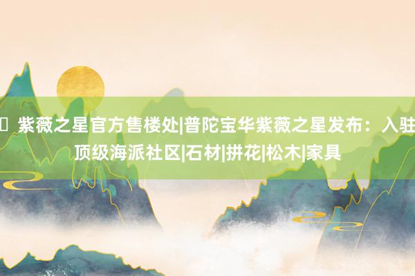 ◈紫薇之星官方售楼处|普陀宝华紫薇之星发布：入驻顶级海派社区|石材|拼花|松木|家具