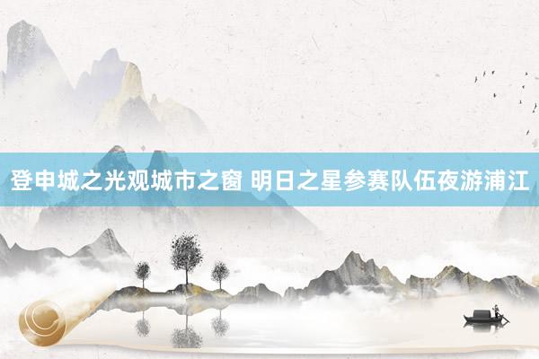登申城之光观城市之窗 明日之星参赛队伍夜游浦江