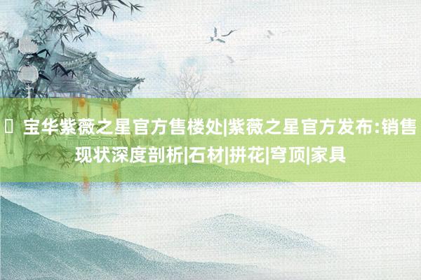 ◈宝华紫薇之星官方售楼处|紫薇之星官方发布:销售现状深度剖析|石材|拼花|穹顶|家具