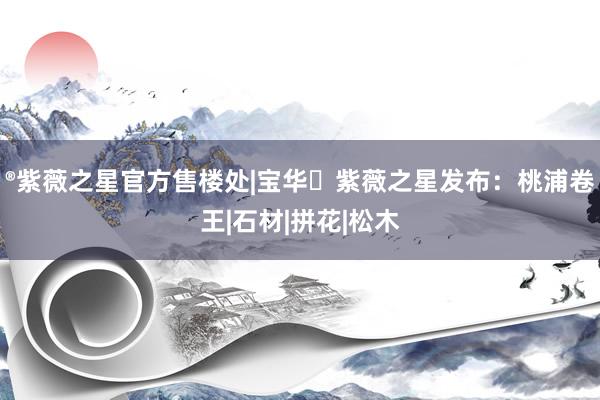 ®紫薇之星官方售楼处|宝华・紫薇之星发布：桃浦卷王|石材|拼花|松木