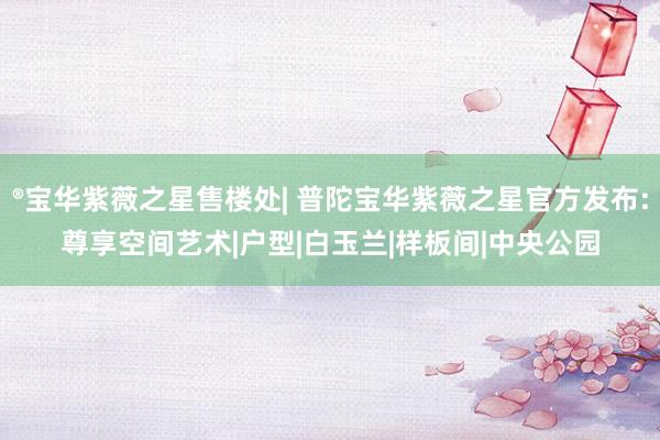 ®宝华紫薇之星售楼处| 普陀宝华紫薇之星官方发布:尊享空间艺术|户型|白玉兰|样板间|中央公园