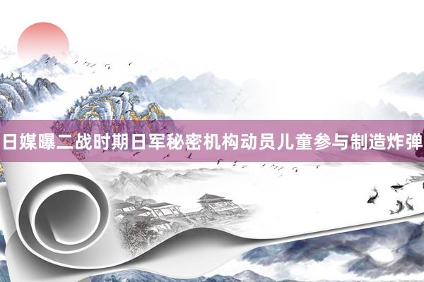日媒曝二战时期日军秘密机构动员儿童参与制造炸弹